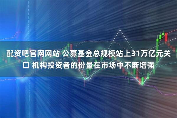 配资吧官网网站 公募基金总规模站上31万亿元关口 机构投资者的份量在市场中不断增强
