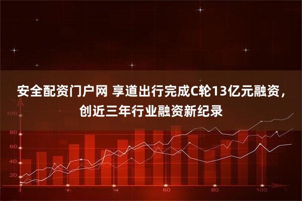 安全配资门户网 享道出行完成C轮13亿元融资，创近三年行业融资新纪录
