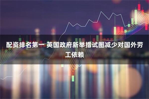 配资排名第一 英国政府新举措试图减少对国外劳工依赖