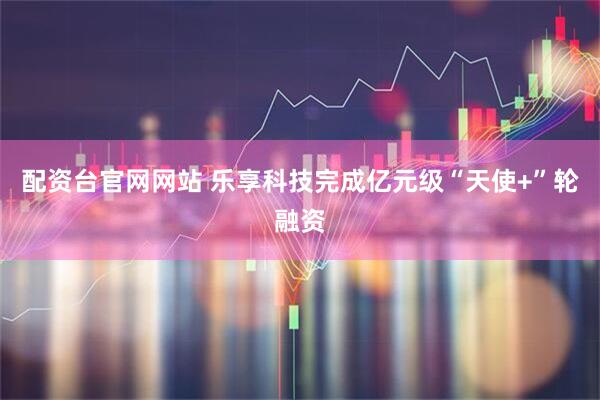配资台官网网站 乐享科技完成亿元级“天使+”轮融资