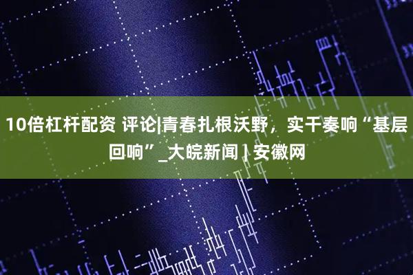 10倍杠杆配资 评论|青春扎根沃野，实干奏响“基层回响”_大皖新闻 | 安徽网