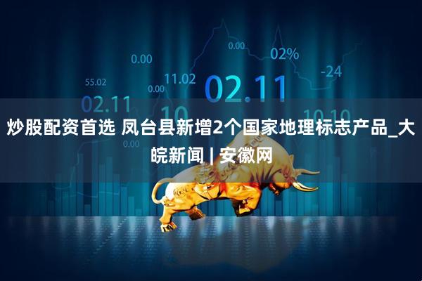 炒股配资首选 凤台县新增2个国家地理标志产品_大皖新闻 | 安徽网