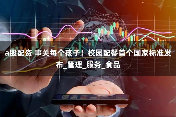 a股配资 事关每个孩子！校园配餐首个国家标准发布_管理_服务_食品