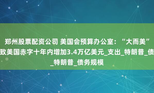 郑州股票配资公司 美国会预算办公室：“大而美”法案或致美国赤字十年内增加3.4万亿美元_支出_特朗普_债务规模