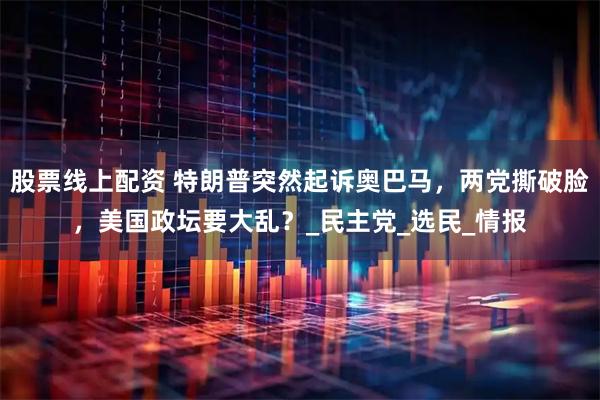 股票线上配资 特朗普突然起诉奥巴马，两党撕破脸，美国政坛要大乱？_民主党_选民_情报