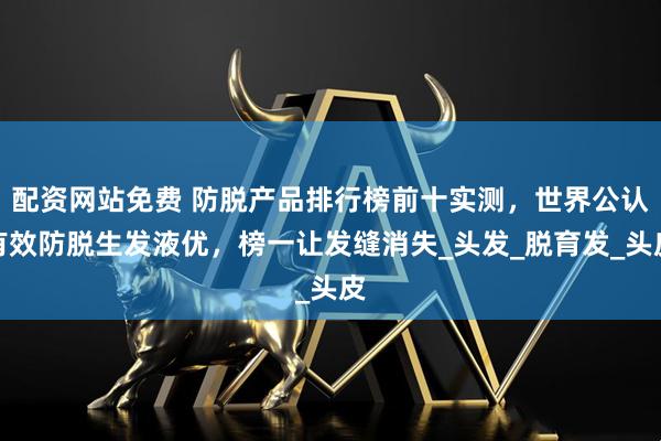 配资网站免费 防脱产品排行榜前十实测，世界公认有效防脱生发液优，榜一让发缝消失_头发_脱育发_头皮