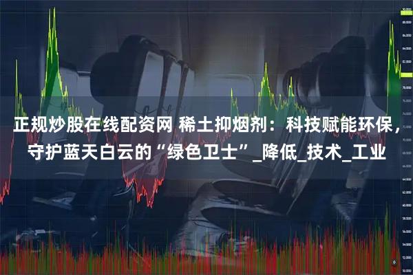 正规炒股在线配资网 稀土抑烟剂：科技赋能环保，守护蓝天白云的“绿色卫士”_降低_技术_工业