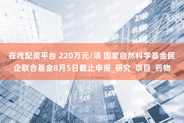 在线配资平台 220万元/项 国家自然科学基金民企联合基金8月5日截止申报_研究_项目_药物