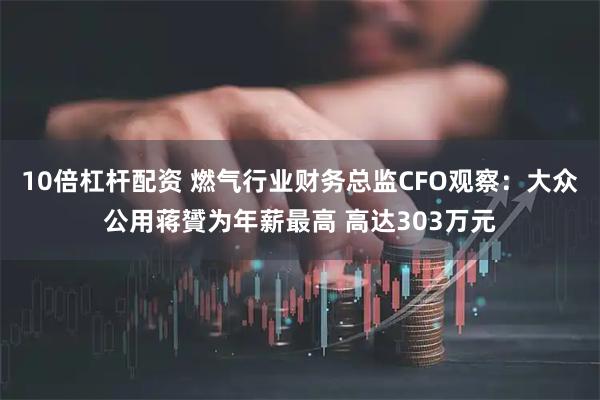 10倍杠杆配资 燃气行业财务总监CFO观察：大众公用蒋贇为年薪最高 高达303万元