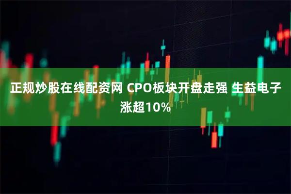 正规炒股在线配资网 CPO板块开盘走强 生益电子涨超10%