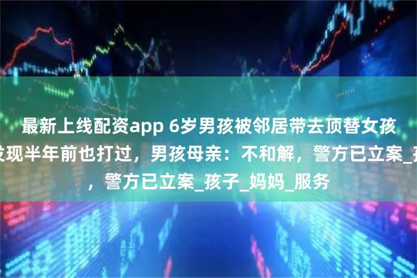 最新上线配资app 6岁男孩被邻居带去顶替女孩打疫苗！倒查发现半年前也打过，男孩母亲：不和解，警方已立案_孩子_妈妈_服务