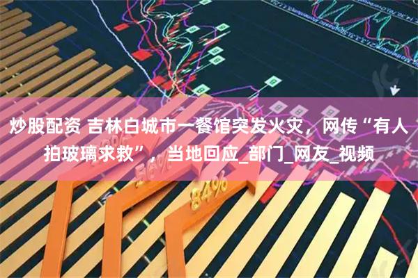 炒股配资 吉林白城市一餐馆突发火灾，网传“有人拍玻璃求救”，当地回应_部门_网友_视频