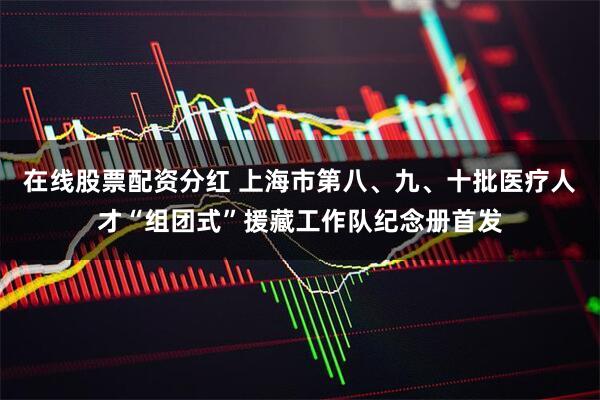 在线股票配资分红 上海市第八、九、十批医疗人才“组团式”援藏工作队纪念册首发