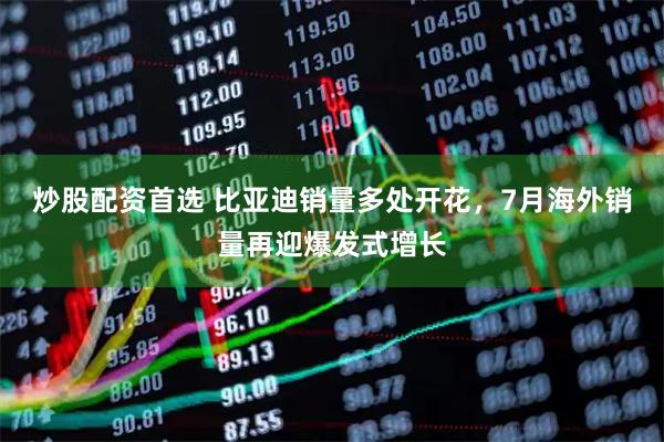 炒股配资首选 比亚迪销量多处开花，7月海外销量再迎爆发式增长