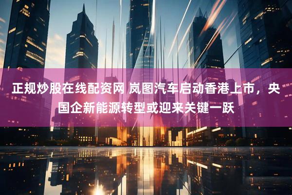 正规炒股在线配资网 岚图汽车启动香港上市，央国企新能源转型或迎来关键一跃