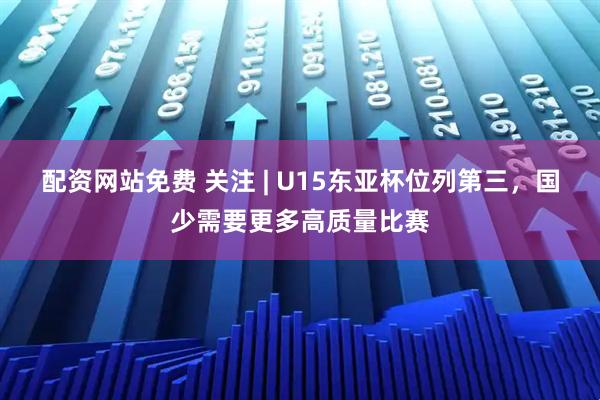配资网站免费 关注 | U15东亚杯位列第三，国少需要更多高质量比赛