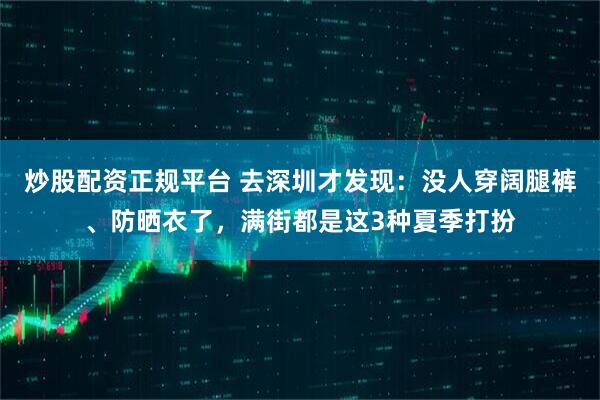 炒股配资正规平台 去深圳才发现：没人穿阔腿裤、防晒衣了，满街都是这3种夏季打扮