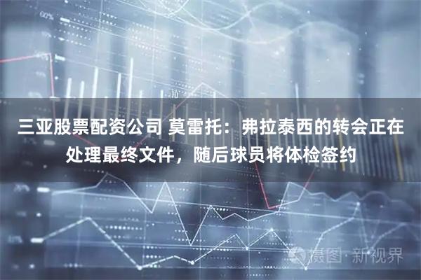 三亚股票配资公司 莫雷托：弗拉泰西的转会正在处理最终文件，随后球员将体检签约